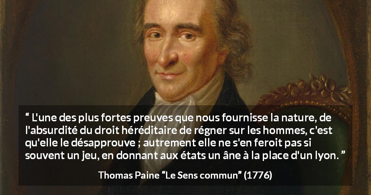 Citation de Thomas Paine sur le pouvoir tirée du Sens commun - L'une des plus fortes preuves que nous fournisse la nature, de l'absurdité du droit héréditaire de régner sur les hommes, c'est qu'elle le désapprouve ; autrement elle ne s'en feroit pas si souvent un jeu, en donnant aux états un âne à la place d'un lyon.