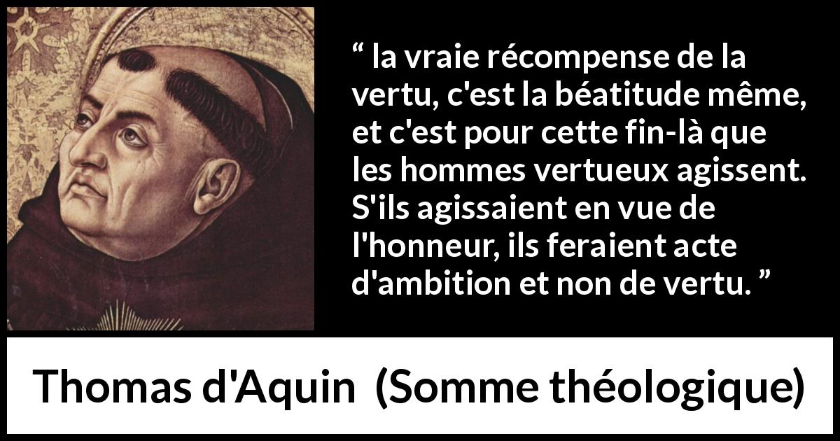 Citation de Thomas d'Aquin sur l'honneur tirée de Somme théologique - la vraie récompense de la vertu, c'est la béatitude même, et c'est pour cette fin-là que les hommes vertueux agissent. S'ils agissaient en vue de l'honneur, ils feraient acte d'ambition et non de vertu.