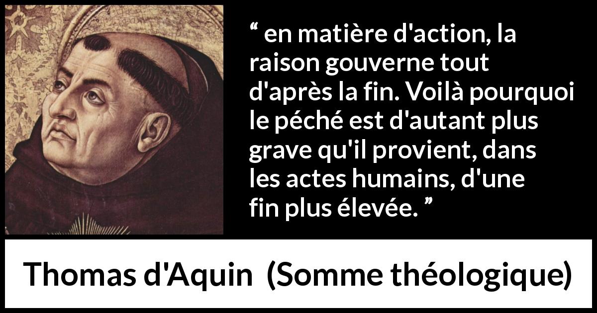 Citation de Thomas d'Aquin sur le péché tirée de Somme théologique - en matière d'action, la raison gouverne tout d'après la fin. Voilà pourquoi le péché est d'autant plus grave qu'il provient, dans les actes humains, d'une fin plus élevée.