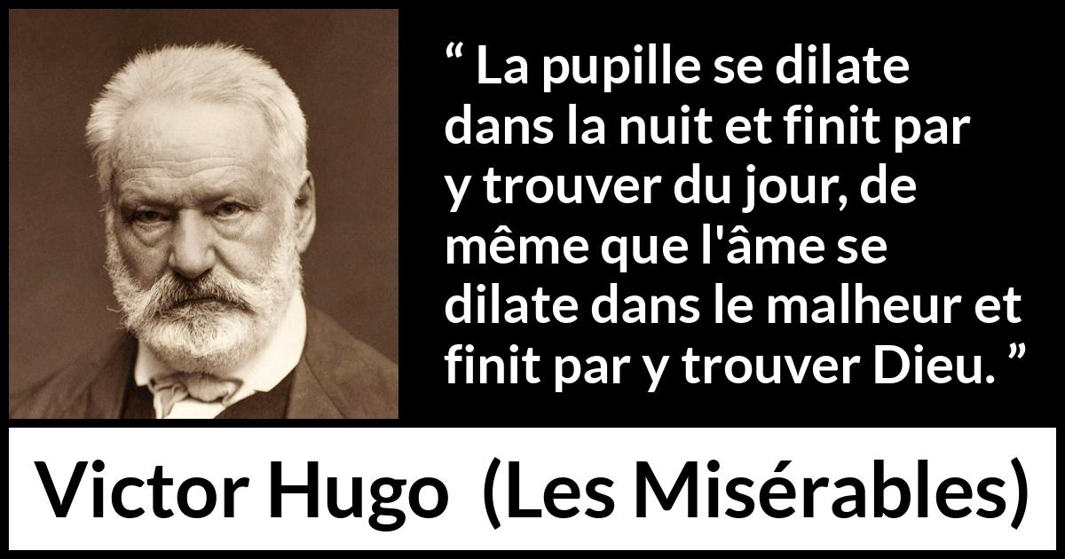 Citation de Victor Hugo sur Dieu tirée des Misérables - La pupille se dilate dans la nuit et finit par y trouver du jour, de même que l'âme se dilate dans le malheur et finit par y trouver Dieu.