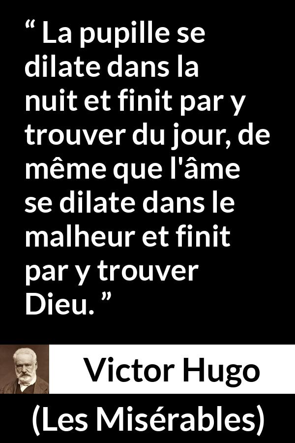 Citation de Victor Hugo sur Dieu tirée des Misérables - La pupille se dilate dans la nuit et finit par y trouver du jour, de même que l'âme se dilate dans le malheur et finit par y trouver Dieu.