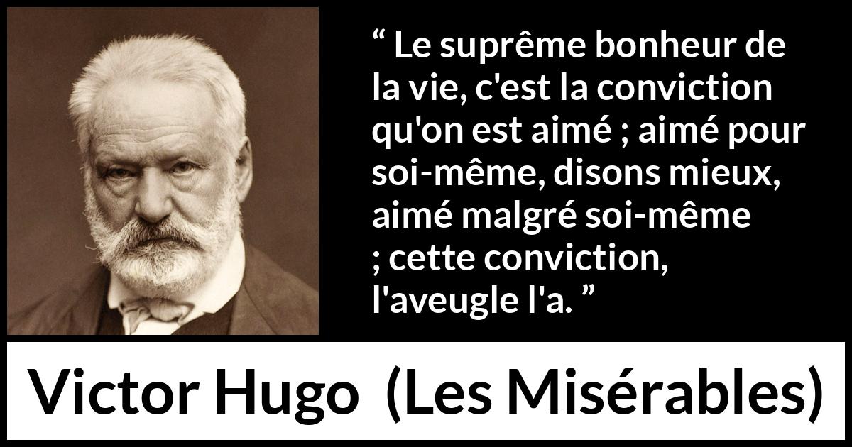 Citation de Victor Hugo sur l'amour tirée des Misérables - Le suprême bonheur de la vie, c'est la conviction qu'on est aimé ; aimé pour soi-même, disons mieux, aimé malgré soi-même ; cette conviction, l'aveugle l'a.