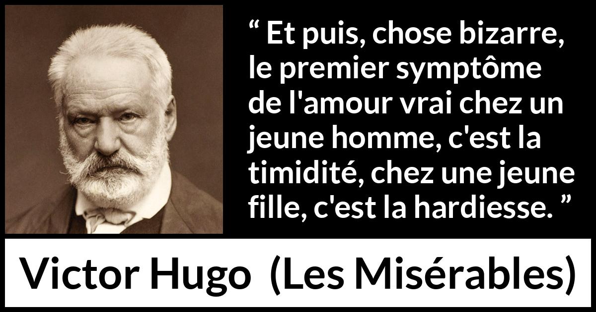 Citation de Victor Hugo sur l'amour tirée des Misérables - Et puis, chose bizarre, le premier symptôme de l'amour vrai chez un jeune homme, c'est la timidité, chez une jeune fille, c'est la hardiesse.