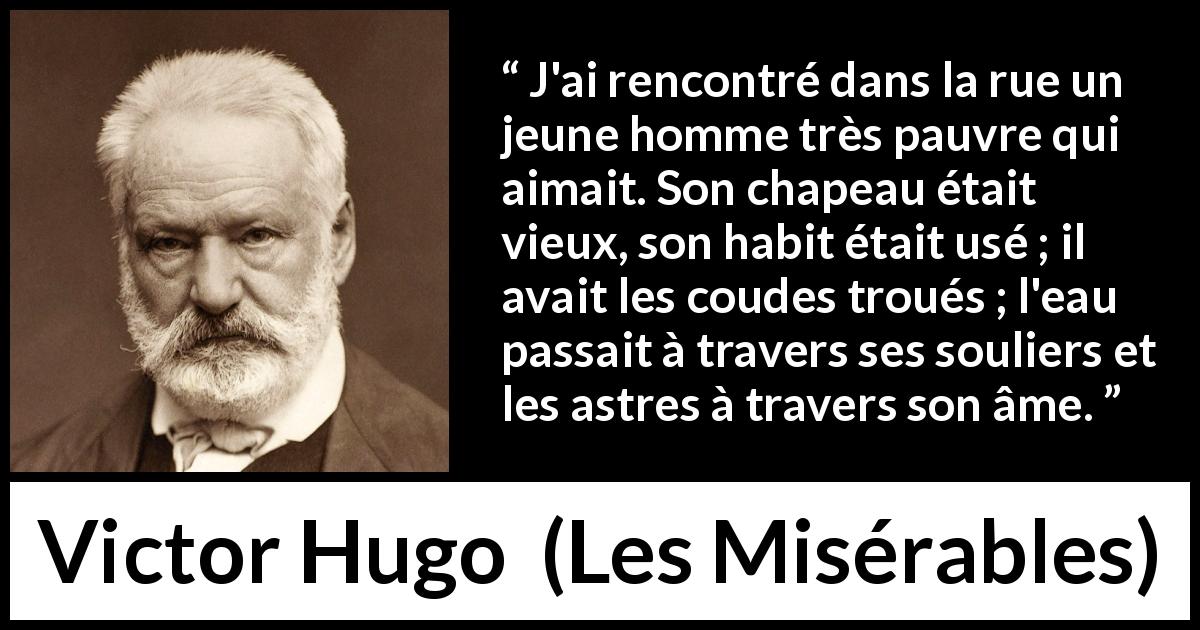 Citation de Victor Hugo sur l'amour tirée des Misérables - J'ai rencontré dans la rue un jeune homme très pauvre qui aimait. Son chapeau était vieux, son habit était usé ; il avait les coudes troués ; l'eau passait à travers ses souliers et les astres à travers son âme.