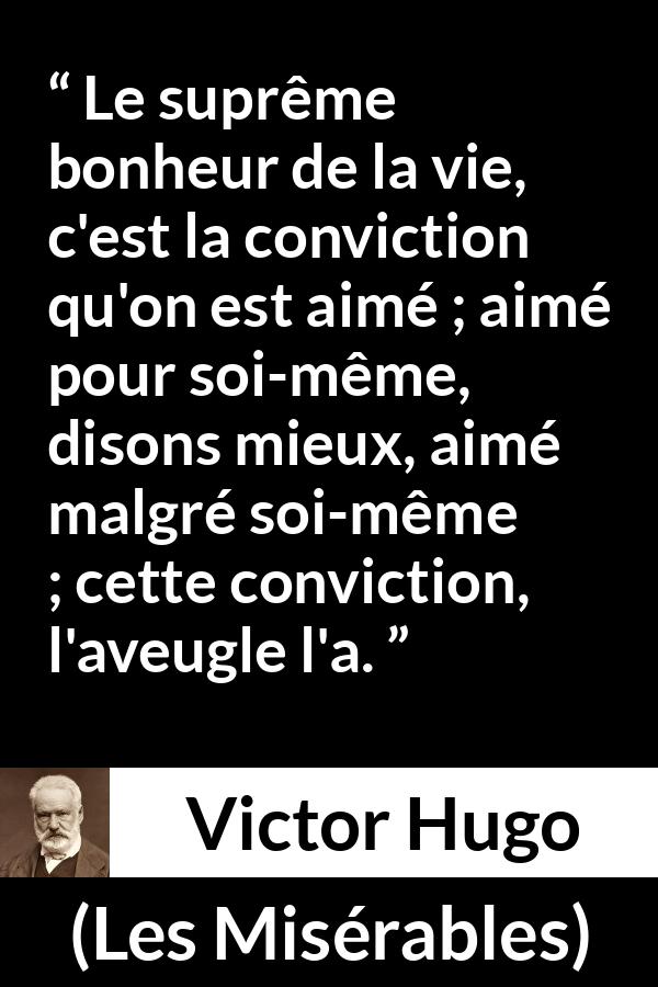Citation de Victor Hugo sur l'amour tirée des Misérables - Le suprême bonheur de la vie, c'est la conviction qu'on est aimé ; aimé pour soi-même, disons mieux, aimé malgré soi-même ; cette conviction, l'aveugle l'a.
