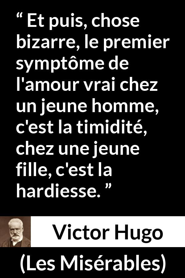 Citation de Victor Hugo sur l'amour tirée des Misérables - Et puis, chose bizarre, le premier symptôme de l'amour vrai chez un jeune homme, c'est la timidité, chez une jeune fille, c'est la hardiesse.