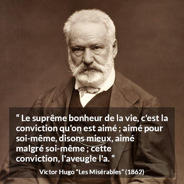 Citation de Victor Hugo sur l'amour tirée des Misérables - Le suprême bonheur de la vie, c'est la conviction qu'on est aimé ; aimé pour soi-même, disons mieux, aimé malgré soi-même ; cette conviction, l'aveugle l'a.