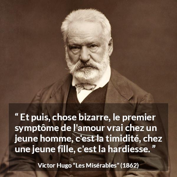 Citation de Victor Hugo sur l'amour tirée des Misérables - Et puis, chose bizarre, le premier symptôme de l'amour vrai chez un jeune homme, c'est la timidité, chez une jeune fille, c'est la hardiesse.