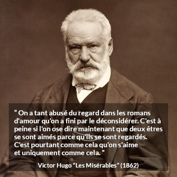 Citation de Victor Hugo sur l'amour tirée des Misérables - On a tant abusé du regard dans les romans d'amour qu'on a fini par le déconsidérer. C'est à peine si l'on ose dire maintenant que deux êtres se sont aimés parce qu'ils se sont regardés. C'est pourtant comme cela qu'on s'aime et uniquement comme cela.