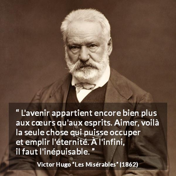 Citation de Victor Hugo sur l'amour tirée des Misérables - L'avenir appartient encore bien plus aux cœurs qu'aux esprits. Aimer, voilà la seule chose qui puisse occuper et emplir l'éternité. À l'infini, il faut l'inépuisable.