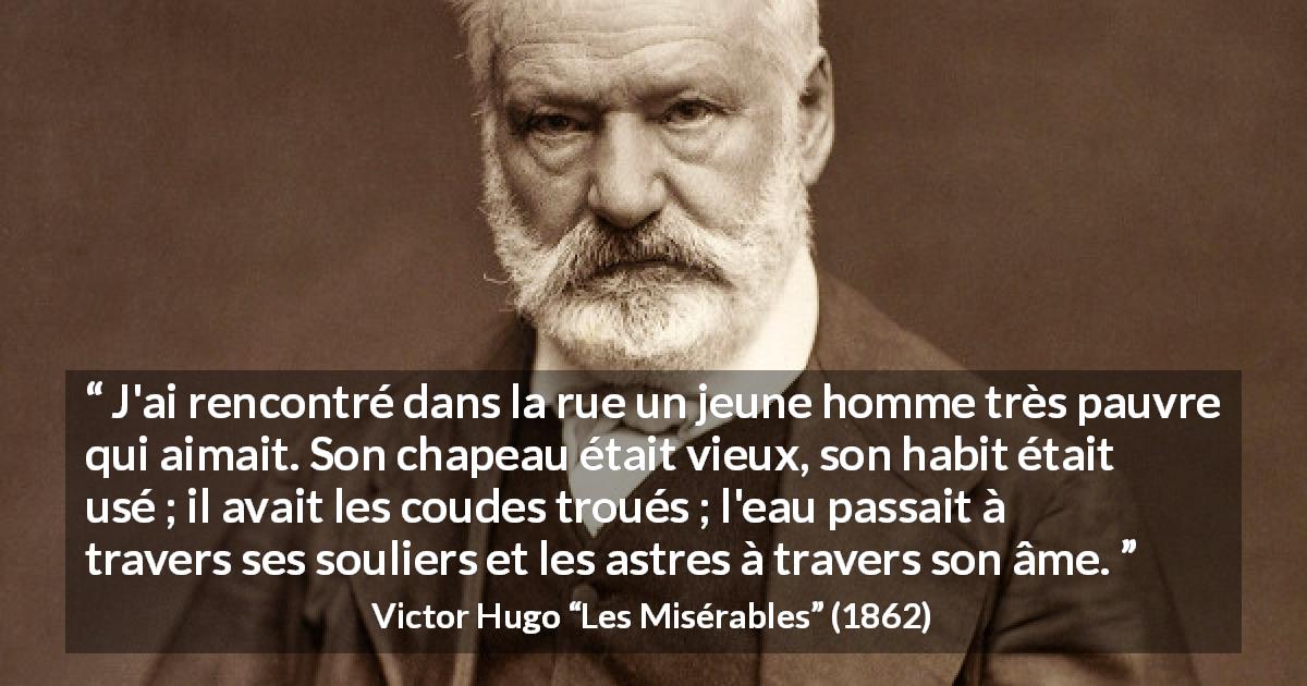 Citation de Victor Hugo sur l'amour tirée des Misérables - J'ai rencontré dans la rue un jeune homme très pauvre qui aimait. Son chapeau était vieux, son habit était usé ; il avait les coudes troués ; l'eau passait à travers ses souliers et les astres à travers son âme.