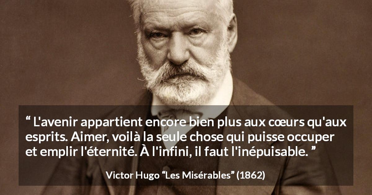 Citation de Victor Hugo sur l'amour tirée des Misérables - L'avenir appartient encore bien plus aux cœurs qu'aux esprits. Aimer, voilà la seule chose qui puisse occuper et emplir l'éternité. À l'infini, il faut l'inépuisable.