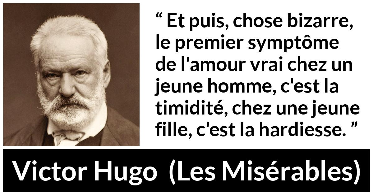Citation de Victor Hugo sur l'amour tirée des Misérables - Et puis, chose bizarre, le premier symptôme de l'amour vrai chez un jeune homme, c'est la timidité, chez une jeune fille, c'est la hardiesse.
