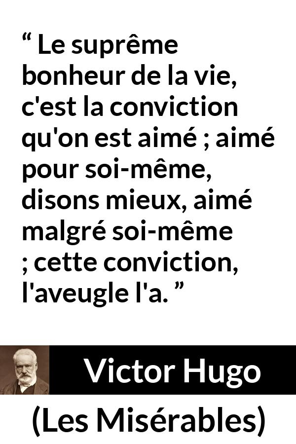 Citation de Victor Hugo sur l'amour tirée des Misérables - Le suprême bonheur de la vie, c'est la conviction qu'on est aimé ; aimé pour soi-même, disons mieux, aimé malgré soi-même ; cette conviction, l'aveugle l'a.