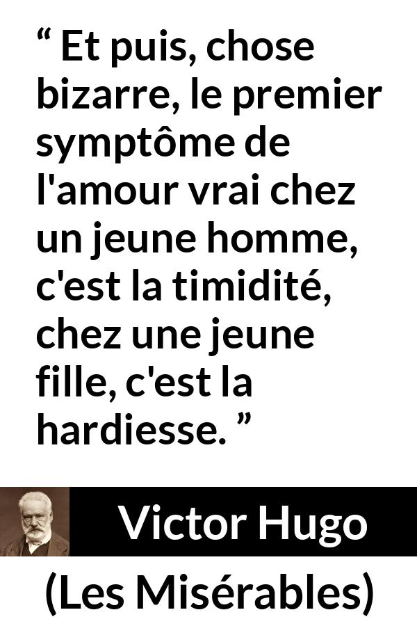 Citation de Victor Hugo sur l'amour tirée des Misérables - Et puis, chose bizarre, le premier symptôme de l'amour vrai chez un jeune homme, c'est la timidité, chez une jeune fille, c'est la hardiesse.
