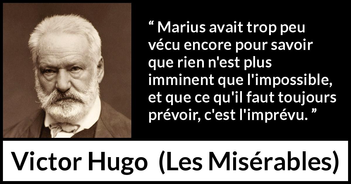 Citation de Victor Hugo sur l'impossible tirée des Misérables - Marius avait trop peu vécu encore pour savoir que rien n'est plus imminent que l'impossible, et que ce qu'il faut toujours prévoir, c'est l'imprévu.