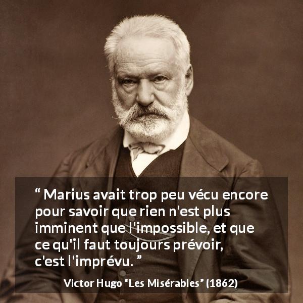 Citation de Victor Hugo sur l'impossible tirée des Misérables - Marius avait trop peu vécu encore pour savoir que rien n'est plus imminent que l'impossible, et que ce qu'il faut toujours prévoir, c'est l'imprévu.