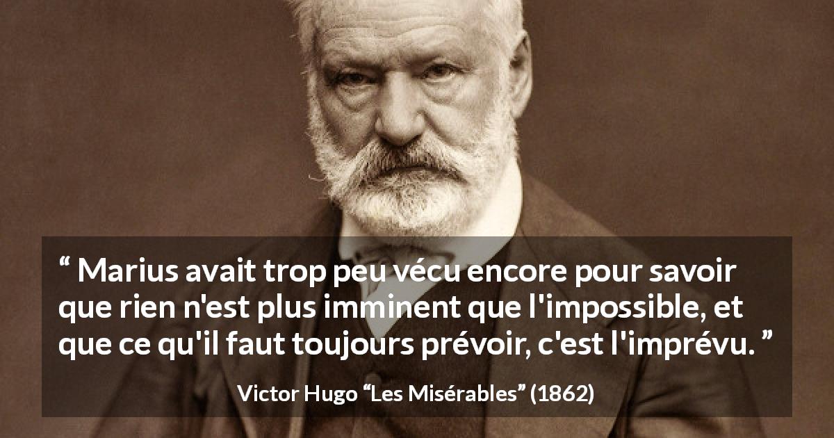 Citation de Victor Hugo sur l'impossible tirée des Misérables - Marius avait trop peu vécu encore pour savoir que rien n'est plus imminent que l'impossible, et que ce qu'il faut toujours prévoir, c'est l'imprévu.