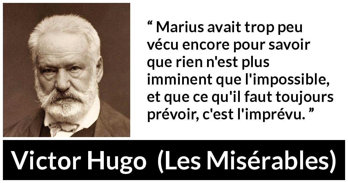 Citation de Victor Hugo sur l'impossible tirée des Misérables - Marius avait trop peu vécu encore pour savoir que rien n'est plus imminent que l'impossible, et que ce qu'il faut toujours prévoir, c'est l'imprévu.