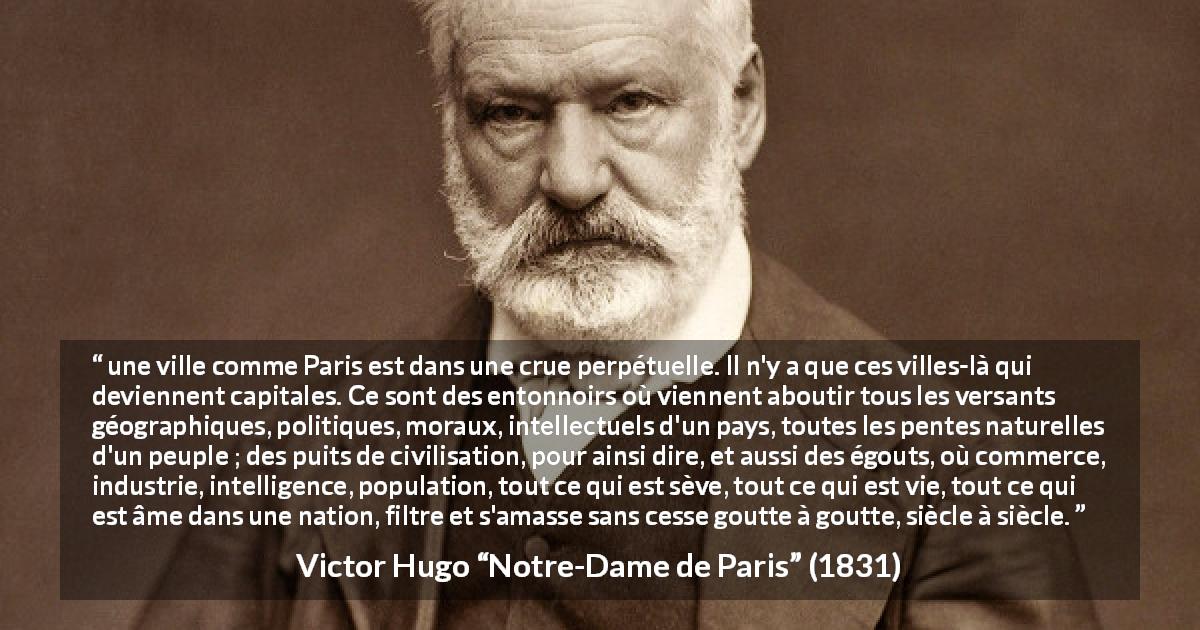 Citation de Victor Hugo sur la culture tirée de Notre-Dame de Paris - une ville comme Paris est dans une crue perpétuelle. Il n'y a que ces villes-là qui deviennent capitales. Ce sont des entonnoirs où viennent aboutir tous les versants géographiques, politiques, moraux, intellectuels d'un pays, toutes les pentes naturelles d'un peuple ; des puits de civilisation, pour ainsi dire, et aussi des égouts, où commerce, industrie, intelligence, population, tout ce qui est sève, tout ce qui est vie, tout ce qui est âme dans une nation, filtre et s'amasse sans cesse goutte à goutte, siècle à siècle.