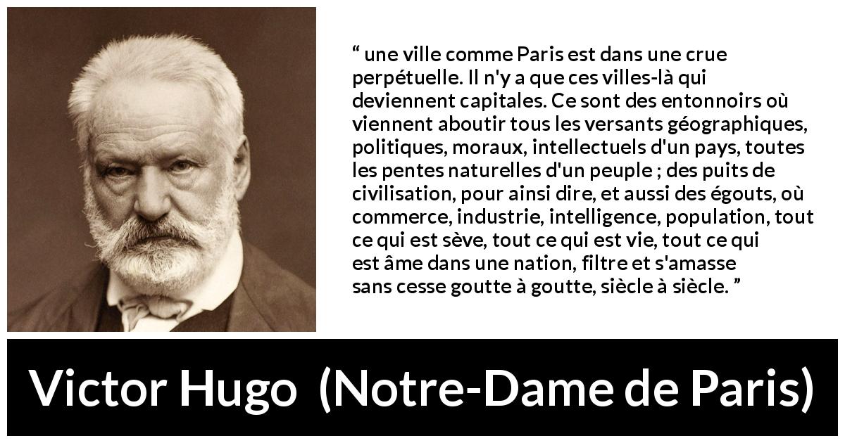 Citation de Victor Hugo sur la culture tirée de Notre-Dame de Paris - une ville comme Paris est dans une crue perpétuelle. Il n'y a que ces villes-là qui deviennent capitales. Ce sont des entonnoirs où viennent aboutir tous les versants géographiques, politiques, moraux, intellectuels d'un pays, toutes les pentes naturelles d'un peuple ; des puits de civilisation, pour ainsi dire, et aussi des égouts, où commerce, industrie, intelligence, population, tout ce qui est sève, tout ce qui est vie, tout ce qui est âme dans une nation, filtre et s'amasse sans cesse goutte à goutte, siècle à siècle.