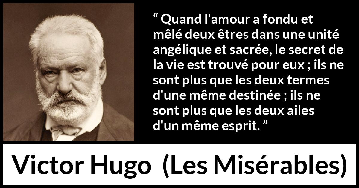 Citation de Victor Hugo sur la fusion tirée des Misérables - Quand l'amour a fondu et mêlé deux êtres dans une unité angélique et sacrée, le secret de la vie est trouvé pour eux ; ils ne sont plus que les deux termes d'une même destinée ; ils ne sont plus que les deux ailes d'un même esprit.