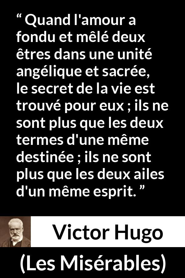 Citation de Victor Hugo sur la fusion tirée des Misérables - Quand l'amour a fondu et mêlé deux êtres dans une unité angélique et sacrée, le secret de la vie est trouvé pour eux ; ils ne sont plus que les deux termes d'une même destinée ; ils ne sont plus que les deux ailes d'un même esprit.