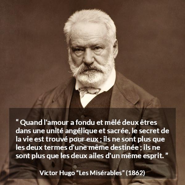Citation de Victor Hugo sur la fusion tirée des Misérables - Quand l'amour a fondu et mêlé deux êtres dans une unité angélique et sacrée, le secret de la vie est trouvé pour eux ; ils ne sont plus que les deux termes d'une même destinée ; ils ne sont plus que les deux ailes d'un même esprit.