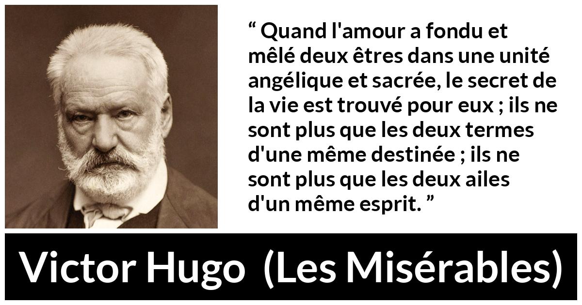 Citation de Victor Hugo sur la fusion tirée des Misérables - Quand l'amour a fondu et mêlé deux êtres dans une unité angélique et sacrée, le secret de la vie est trouvé pour eux ; ils ne sont plus que les deux termes d'une même destinée ; ils ne sont plus que les deux ailes d'un même esprit.