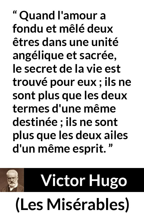 Citation de Victor Hugo sur la fusion tirée des Misérables - Quand l'amour a fondu et mêlé deux êtres dans une unité angélique et sacrée, le secret de la vie est trouvé pour eux ; ils ne sont plus que les deux termes d'une même destinée ; ils ne sont plus que les deux ailes d'un même esprit.