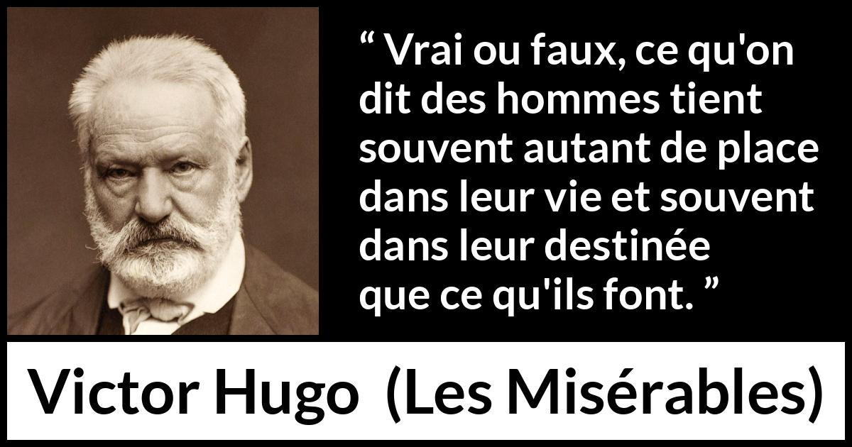 Citation de Victor Hugo sur le destin tirée des Misérables - Vrai ou faux, ce qu'on dit des hommes tient souvent autant de place dans leur vie et souvent dans leur destinée que ce qu'ils font.