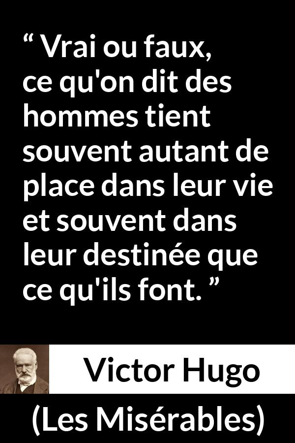 Citation de Victor Hugo sur le destin tirée des Misérables - Vrai ou faux, ce qu'on dit des hommes tient souvent autant de place dans leur vie et souvent dans leur destinée que ce qu'ils font.