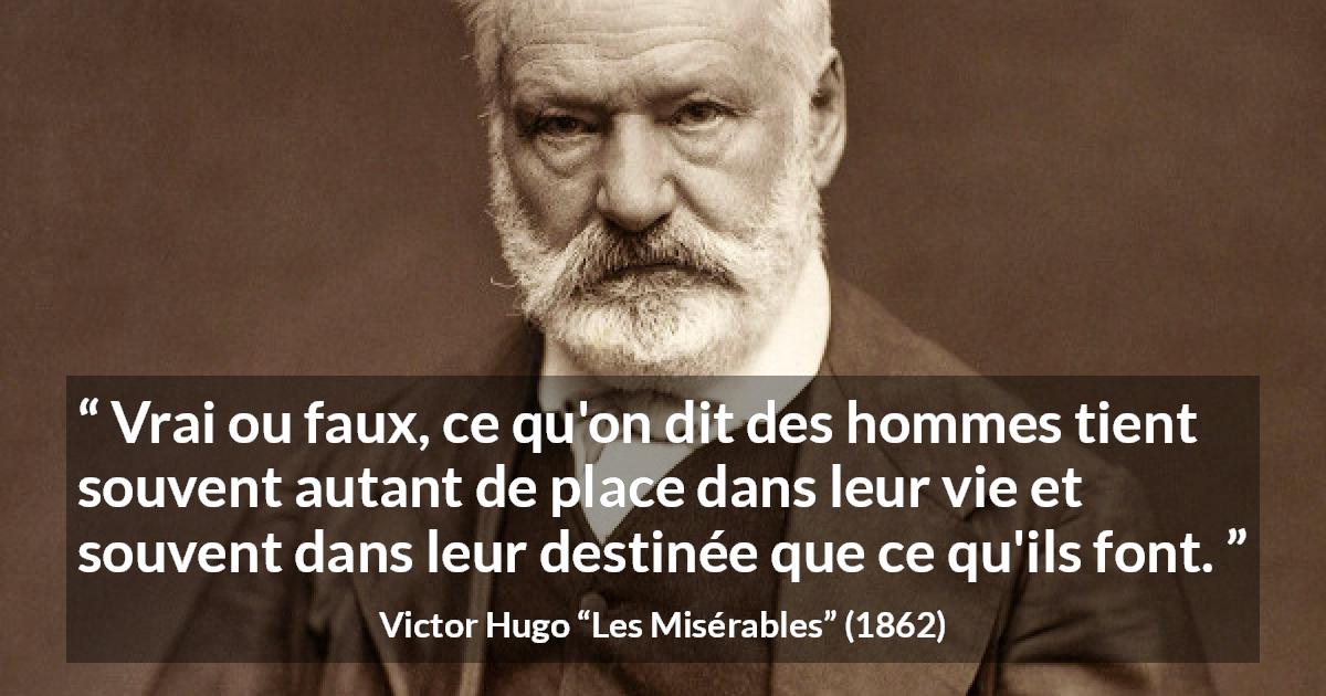 Citation de Victor Hugo sur le destin tirée des Misérables - Vrai ou faux, ce qu'on dit des hommes tient souvent autant de place dans leur vie et souvent dans leur destinée que ce qu'ils font.