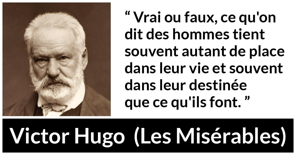 Citation de Victor Hugo sur le destin tirée des Misérables - Vrai ou faux, ce qu'on dit des hommes tient souvent autant de place dans leur vie et souvent dans leur destinée que ce qu'ils font.