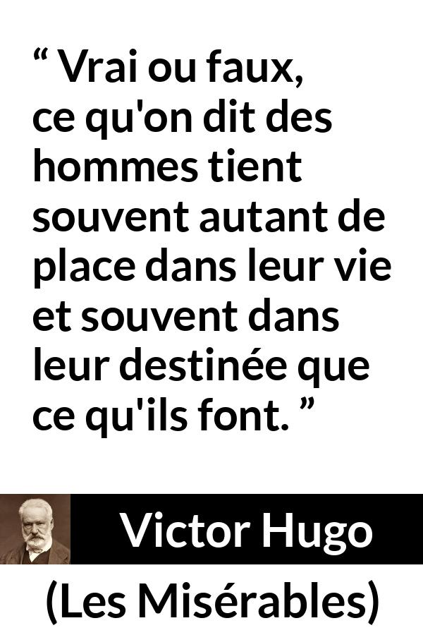 Citation de Victor Hugo sur le destin tirée des Misérables - Vrai ou faux, ce qu'on dit des hommes tient souvent autant de place dans leur vie et souvent dans leur destinée que ce qu'ils font.