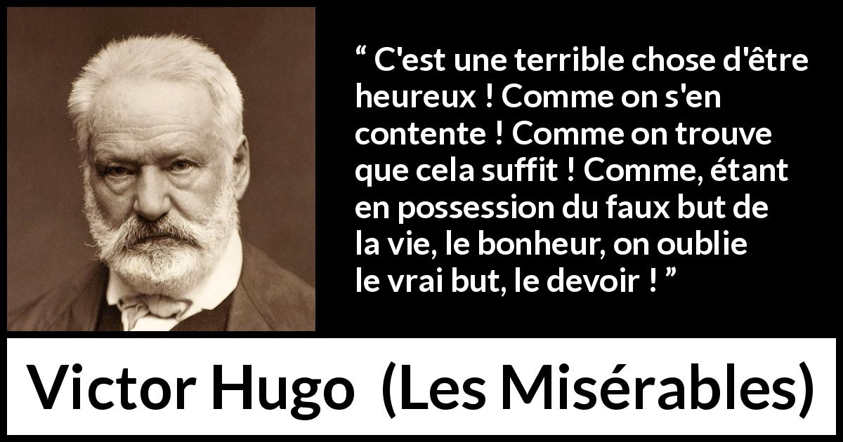 Citation de Victor Hugo sur le devoir tirée des Misérables - C'est une terrible chose d'être heureux ! Comme on s'en contente ! Comme on trouve que cela suffit ! Comme, étant en possession du faux but de la vie, le bonheur, on oublie le vrai but, le devoir !