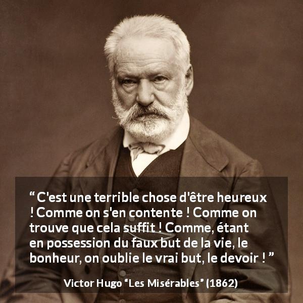 Citation de Victor Hugo sur le devoir tirée des Misérables - C'est une terrible chose d'être heureux ! Comme on s'en contente ! Comme on trouve que cela suffit ! Comme, étant en possession du faux but de la vie, le bonheur, on oublie le vrai but, le devoir !