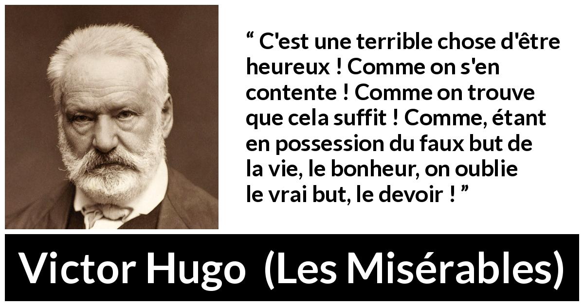 Citation de Victor Hugo sur le devoir tirée des Misérables - C'est une terrible chose d'être heureux ! Comme on s'en contente ! Comme on trouve que cela suffit ! Comme, étant en possession du faux but de la vie, le bonheur, on oublie le vrai but, le devoir !