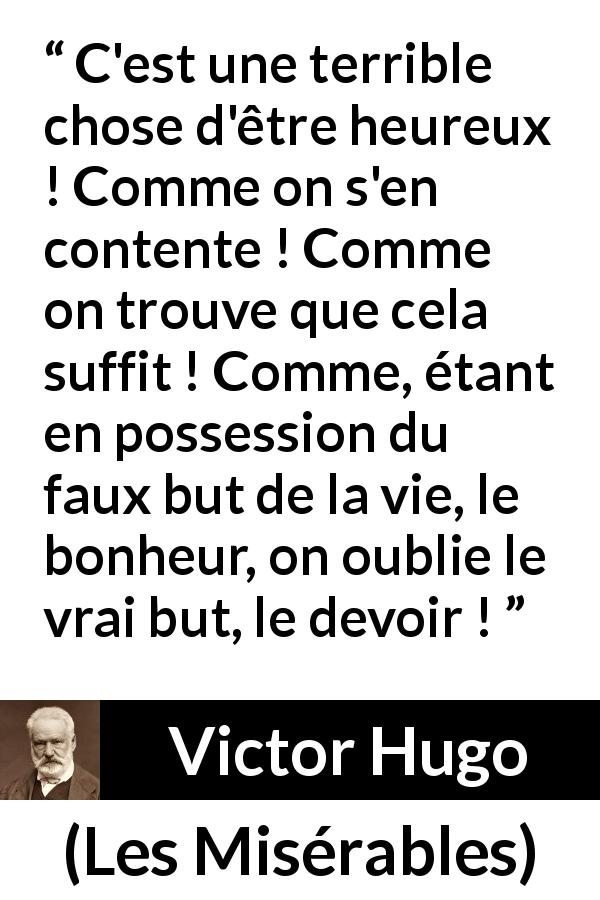 Citation de Victor Hugo sur le devoir tirée des Misérables - C'est une terrible chose d'être heureux ! Comme on s'en contente ! Comme on trouve que cela suffit ! Comme, étant en possession du faux but de la vie, le bonheur, on oublie le vrai but, le devoir !