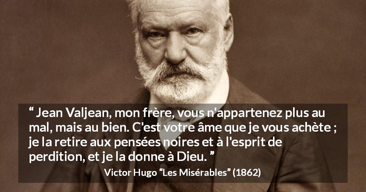 Citation de Victor Hugo sur le mal tirée des Misérables - Jean Valjean, mon frère, vous n'appartenez plus au mal, mais au bien. C'est votre âme que je vous achète ; je la retire aux pensées noires et à l'esprit de perdition, et je la donne à Dieu.
