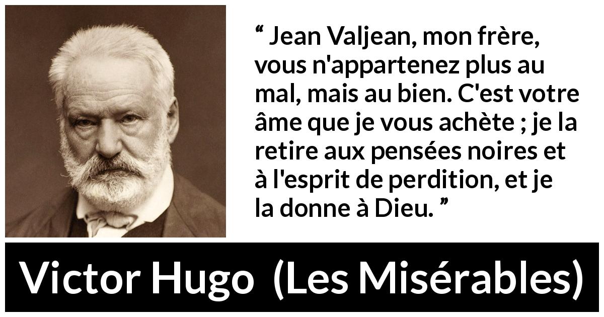 Citation de Victor Hugo sur le mal tirée des Misérables - Jean Valjean, mon frère, vous n'appartenez plus au mal, mais au bien. C'est votre âme que je vous achète ; je la retire aux pensées noires et à l'esprit de perdition, et je la donne à Dieu.