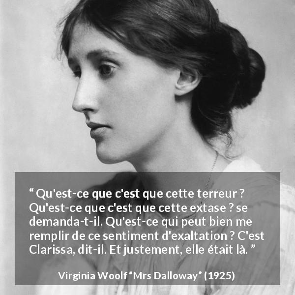 Citation de Virginia Woolf sur l'exaltation tirée de Mrs Dalloway - Qu'est-ce que c'est que cette terreur ? Qu'est-ce que c'est que cette extase ? se demanda-t-il. Qu'est-ce qui peut bien me remplir de ce sentiment d'exaltation ? C'est Clarissa, dit-il. Et justement, elle était là.