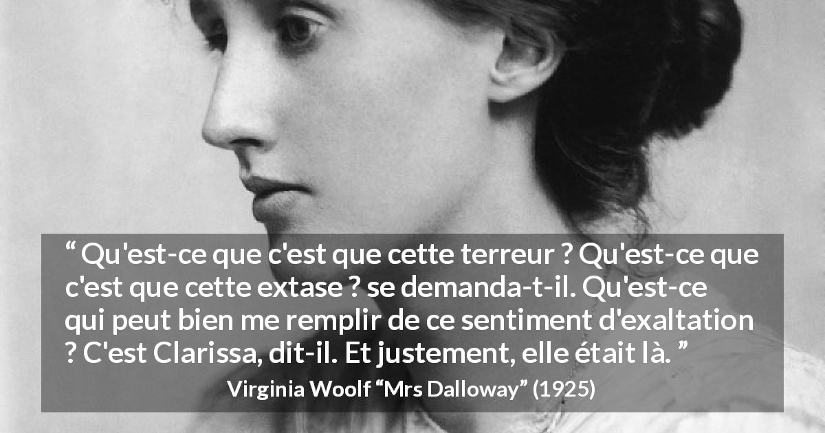 Citation de Virginia Woolf sur l'exaltation tirée de Mrs Dalloway - Qu'est-ce que c'est que cette terreur ? Qu'est-ce que c'est que cette extase ? se demanda-t-il. Qu'est-ce qui peut bien me remplir de ce sentiment d'exaltation ? C'est Clarissa, dit-il. Et justement, elle était là.