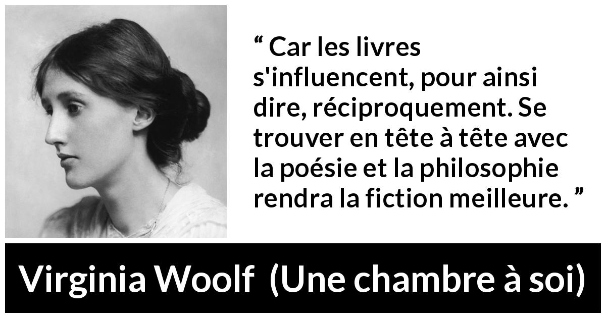 Citation de Virginia Woolf sur l'influence tirée d'Une chambre à soi - Car les livres s'influencent, pour ainsi dire, réciproquement. Se trouver en tête à tête avec la poésie et la philosophie rendra la fiction meilleure.