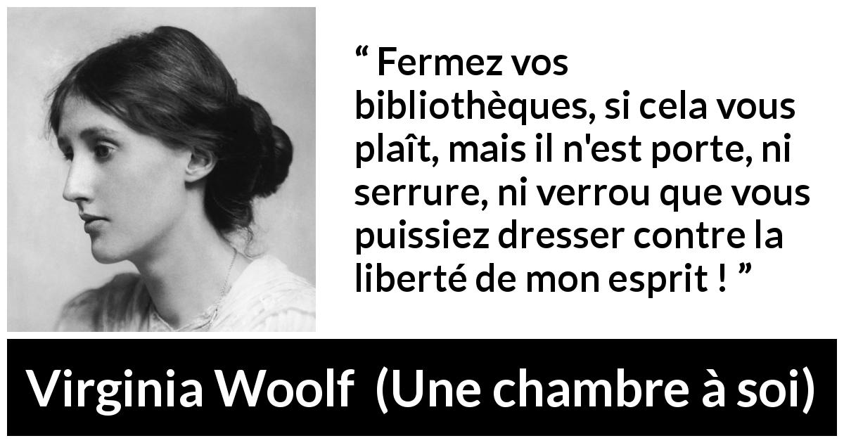 Citation de Virginia Woolf sur l'oppression tirée d'Une chambre à soi - Fermez vos bibliothèques, si cela vous plaît, mais il n'est porte, ni serrure, ni verrou que vous puissiez dresser contre la liberté de mon esprit !