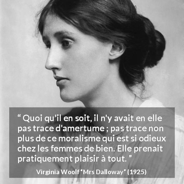 Citation de Virginia Woolf sur la morale tirée de Mrs Dalloway - Quoi qu'il en soit, il n'y avait en elle pas trace d'amertume ; pas trace non plus de ce moralisme qui est si odieux chez les femmes de bien. Elle prenait pratiquement plaisir à tout.