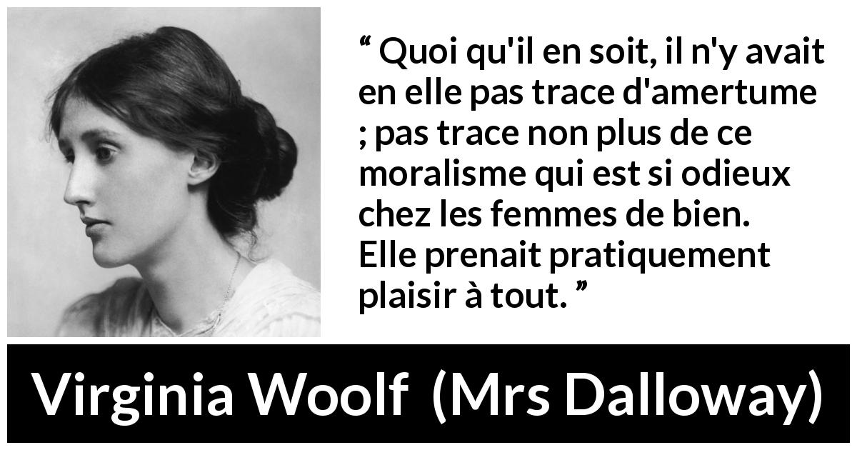 Citation de Virginia Woolf sur la morale tirée de Mrs Dalloway - Quoi qu'il en soit, il n'y avait en elle pas trace d'amertume ; pas trace non plus de ce moralisme qui est si odieux chez les femmes de bien. Elle prenait pratiquement plaisir à tout.