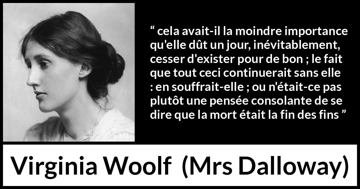 Citation de Virginia Woolf sur la mort tirée de Mrs Dalloway - cela avait-il la moindre importance qu'elle dût un jour, inévitablement, cesser d'exister pour de bon ; le fait que tout ceci continuerait sans elle : en souffrait-elle ; ou n'était-ce pas plutôt une pensée consolante de se dire que la mort était la fin des fins
