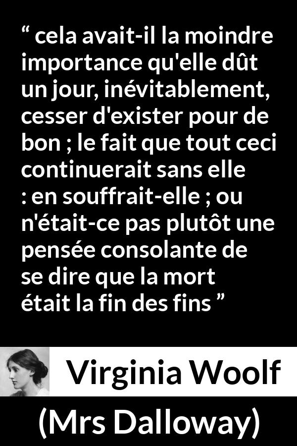 Citation de Virginia Woolf sur la mort tirée de Mrs Dalloway - cela avait-il la moindre importance qu'elle dût un jour, inévitablement, cesser d'exister pour de bon ; le fait que tout ceci continuerait sans elle : en souffrait-elle ; ou n'était-ce pas plutôt une pensée consolante de se dire que la mort était la fin des fins