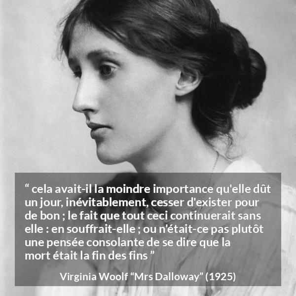 Citation de Virginia Woolf sur la mort tirée de Mrs Dalloway - cela avait-il la moindre importance qu'elle dût un jour, inévitablement, cesser d'exister pour de bon ; le fait que tout ceci continuerait sans elle : en souffrait-elle ; ou n'était-ce pas plutôt une pensée consolante de se dire que la mort était la fin des fins